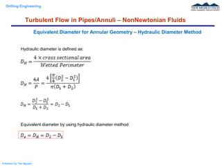 Drilling Engineering
Prepared by: Tan Nguyen
Hydraulic diameter is defined as:
Equivalent diameter by using hydraulic diameter method:
Equivalent Diameter for Annular Geometry – Hydraulic Diameter Method
Turbulent Flow in Pipes/Annuli – NonNewtonian Fluids
 