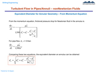 Drilling Engineering
Prepared by: Tan Nguyen
From the momentum equation, frictional pressure drop for Newtonian fluid in the annulus is
For pipe flow, d1 --> 0 then
Comparing these two equations, the equivalent diameter an annulus can be obtained
Equivalent Diameter for Annular Geometry – From Momentum Equation
Turbulent Flow in Pipes/Annuli – nonNewtonian Fluids










−
−+
=
1
2
2
1
2
22
1
2
2
ln
500,1
d
d
dd
dd
u
dL
dpf µ
2
500,1 d
u
dL
dpf µ
=
( )1
2
ln
2
1
2
22
1
2
2
d
de
dd
ddd
−
−+=
 