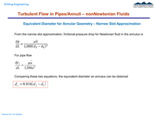 Drilling Engineering
Prepared by: Tan Nguyen
From the narrow slot approximation, frictional pressure drop for Newtonian fluid in the annulus is
For pipe flow
Comparing these two equations, the equivalent diameter an annulus can be obtained
Equivalent Diameter for Annular Geometry – Narrow Slot Approximation
Turbulent Flow in Pipes/Annuli – nonNewtonian Fluids
2
500,1 d
u
dL
dpf µ
=
( )12816.0 ddde −=
 