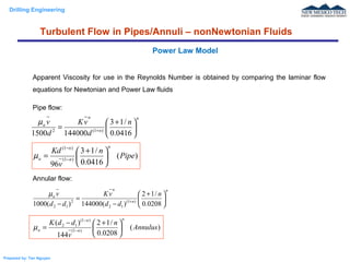 Drilling Engineering
Prepared by: Tan Nguyen
Apparent Viscosity for use in the Reynolds Number is obtained by comparing the laminar flow
equations for Newtonian and Power Law fluids
Pipe flow:
Annular flow:
Power Law Model
Turbulent Flow in Pipes/Annuli – nonNewtonian Fluids
n
n
n
a n
d
vK
d
v





 +
= +
0416.0
/13
1440001500 )1(2
µ
)(
0416.0
/13
96
)1(
)1(
Pipe
n
v
Kd
n
n
n
a 




 +
= −
−
µ
n
n
n
a n
dd
vK
dd
v





 +
−
=
− +
0208.0
/12
)(144000)(1000 )1(
12
2
12
µ
)(
0208.0
/12
144
)(
)1(
)1(
12
Annulus
n
v
ddK
n
n
n
a 




 +−
= −
−
µ
 