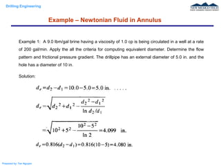 Drilling Engineering
Prepared by: Tan Nguyen
Example – Newtonian Fluid in Annulus
Example 1: A 9.0 lbm/gal brine having a viscosity of 1.0 cp is being circulated in a well at a rate
of 200 gal/min. Apply the all the criteria for computing equivalent diameter. Determine the flow
pattern and frictional pressure gradient. The drillpipe has an external diameter of 5.0 in. and the
hole has a diameter of 10 in.
Solution:
 