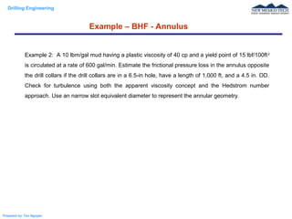 Drilling Engineering
Prepared by: Tan Nguyen
Example – BHF - Annulus
Example 2: A 10 lbm/gal mud having a plastic viscosity of 40 cp and a yield point of 15 lbf/100ft2
is circulated at a rate of 600 gal/min. Estimate the frictional pressure loss in the annulus opposite
the drill collars if the drill collars are in a 6.5-in hole, have a length of 1,000 ft, and a 4.5 in. OD.
Check for turbulence using both the apparent viscosity concept and the Hedstrom number
approach. Use an narrow slot equivalent diameter to represent the annular geometry.
 