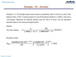Drilling Engineering
Prepared by: Tan Nguyen
Example – PL - Annulus
Example 3: A 15.6 lbm/gal cement slurry having a consistency index of 335 eq cp and a flow
behavior index of 0.67 is being pumped at a rate of 672 gal/min between a 9.625-in. hole and a
7.0-in.casing. Determine the frictional pressure loss per 100 ft of slurry. Use the equivalent
diameter based on the narrow slot approximation.
Solution:
The mean velocity:
Reynolds number:
 