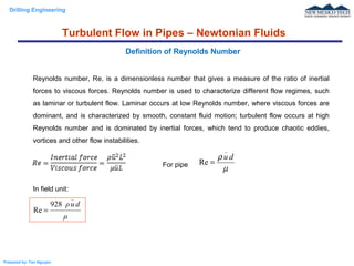 Drilling Engineering
Prepared by: Tan Nguyen
Reynolds number, Re, is a dimensionless number that gives a measure of the ratio of inertial
forces to viscous forces. Reynolds number is used to characterize different flow regimes, such
as laminar or turbulent flow. Laminar occurs at low Reynolds number, where viscous forces are
dominant, and is characterized by smooth, constant fluid motion; turbulent flow occurs at high
Reynolds number and is dominated by inertial forces, which tend to produce chaotic eddies,
vortices and other flow instabilities.
For pipe
In field unit:
Definition of Reynolds Number
µ
ρ du
_
Re =
μ
duρ
_
928
Re =
Turbulent Flow in Pipes – Newtonian Fluids
 