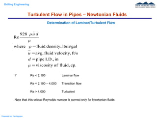 Drilling Engineering
Prepared by: Tan Nguyen
If Re < 2,100 Laminar flow
Re = 2,100 – 4,000 Transition flow
Re > 4,000 Turbulent
Note that this critical Reynolds number is correct only for Newtonian fluids
Determination of Laminar/Turbulent Flow
cp.fluid,ofviscosity
inI.D.,pipe
ft/svelocity,fluidavg.
lbm/galdensity,fluidwhere
928
Re
=
=
=
=
μ
d
u
ρ
μ
duρ
_
Turbulent Flow in Pipes – Newtonian Fluids
 