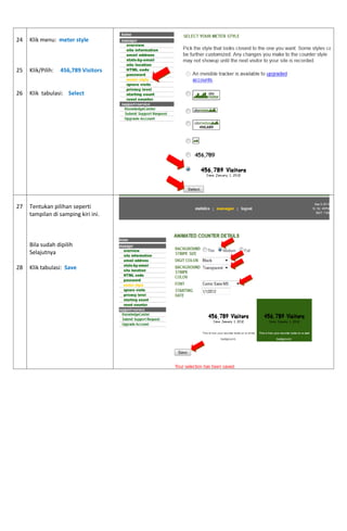 24 
25 
26 
Klik menu: meter style 
Klik/Pilih: 456,789 Visitors 
Klik tabulasi: Select 
27 
28 
Tentukan pilihan seperti tampilan di samping kiri ini. 
Bila sudah dipilih 
Selajutnya 
Klik tabulasi: Save 
 