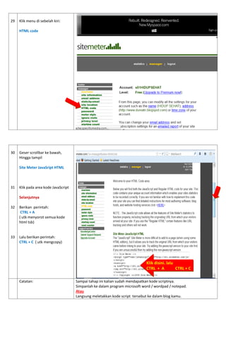 29 
Klik menu di sebelah kiri: HTML code 
30 
31 
32 
33 
Geser scrollbar ke bawah, 
Hingga tampil 
Site Meter JavaSript HTML 
Klik pada area kode JavaScript 
Selanjutnya 
Berikan perintah: 
CTRL + A 
( utk menyorot semua kode html tsb) 
Lalu berikan perintah: 
CTRL + C ( utk mengcopy) 
Catatan: 
Sampai tahap ini kalian sudah mendapatkan kode scriptnya. 
Simpanlah ke dalam program microsoft word / wordpad / notepad. 
Atau 
Langsung meletakkan kode script tersebut ke dalam blog kamu. 
Klik disini. lalu 
CTRL + A CTRL + C  