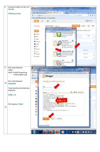 8 
Gulung scrollbar nya dan cari lalu klik : 
HTML/Java Sript 
9 
10 
11 
Klik kotak dibawah 
Title! 
Ketik: Jumlah Pengunjung 
/ dikosongkan saja 
Klik kotak dibawah Content! 
Tekan kombinasi tombol ada keyboard: 
CTRL + V 
Klik tabulasi: Save 
CTRL + V  
