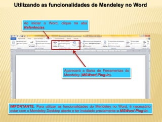 Utilizando as funcionalidades de Mendeley no Word

Ao iniciar o Word, clique na aba
Referências.

Aparecerá a Barra de Ferramentas do
Mendeley (MSWord Plug-in).

IMPORTANTE: Para utilizar as funcionalidades do Mendeley no Word, é necessário
estar com o Mendeley Desktop aberto e ter instalado previamente o MSWord Plug-in.

 