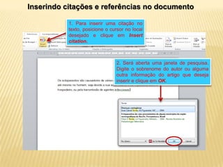 Inserindo citações e referências no documento
1. Para inserir uma citação no
texto, posicione o cursor no local
desejado e clique em Insert
citation.

2. Será aberta uma janela de pesquisa.
Digite o sobrenome do autor ou alguma
outra informação do artigo que deseja
inserir e clique em OK.

 
