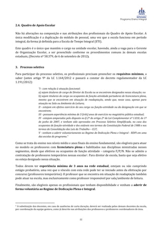 Programa Ensino Integral

2.4. Quadro de Apoio Escolar

Não há alterações na composição e nas atribuições dos profissionais do Quadro de Apoio Escolar. A
única modificação é a duplicação do módulo de pessoal, uma vez que a escola funciona em período
integral, da forma já definida para a Escola de Tempo Integral (ETI).

Este quadro é o único que mantém o cargo na unidade escolar, havendo, ainda a vaga para o Gerente
de Organização Escolar, a ser preenchido conforme os procedimentos comuns às demais escolas
estaduais, (Decreto nº 58.379, de 6 de setembro de 2012).


3. Processo seletivo

Para participar do processo seletivo, os profissionais precisam preencher os requisitos mínimos, a
saber (antes artigo 9º da LC 1.164/2012 e passará a constar do decreto regulamentador da LC
1.191/2012):

                     “I - com relação à situação funcional:
                     a) sejam titulares de cargo de Diretor de Escola ou se encontrem designados nessa situação; ou
                     b) sejam titulares de cargo ou ocupantes de função-atividade portadores de licenciatura plena,
                     mesmo que se encontrem em situação de readaptação, sendo que, nesse caso, apenas para
                     atuação na Sala ou Ambiente de Leitura;
                     II - estejam em efetivo exercício do seu cargo ou função-atividade ou da designação em que se
                     encontrem;
                     III - possuam experiência mínima de 3 (três) anos de exercício no magistério público estadual;
                     IV - estejam amparados pelo disposto no § 2º do artigo 2º da Lei Complementar nº 1.010, de 1º
                     de junho de 2007, e tenham sido aprovados em Processo Seletivo Simplificado, no caso dos
                     ocupantes de função-atividade e dos estáveis nos termos da Constituição Federal de 1988 e nos
                     termos da Consolidação das Leis do Trabalho – CLT;
                     V - venham a aderir voluntariamente ao Regime de Dedicação Plena e Integral - RDPI em uma
                     das escolas do programa.”

Como se trata do ensino nos níveis médio e anos finais do ensino fundamental, são elegíveis para atuar
no modelo os professores com licenciatura plena e habilitados nas disciplinas ministradas nesses
segmentos, desde que efetivos ou ocupantes de função atividade - categoria F/P/N. Não se admite a
contratação de professores temporários nessas escolas1. Para diretor de escola, basta que seja efetivo
ou esteja designado nessa situação.

Todos devem ter experiência mínima de 3 anos na rede estadual, estejam ou não cumprindo
estágio probatório, uma vez que o vínculo com esta rede pode ter se iniciado antes da efetivação por
concurso (professores temporários). O professor que se encontra em situação de readaptação também
pode atuar na escola, mas exclusivamente como professor responsável por sala/ambiente de leitura.

Finalmente, são elegíveis apenas os profissionais que tenham disponibilidade e venham a aderir de
forma voluntária ao Regime de Dedicação Plena e Integral.




1A substituição dos docentes, em caso de ausências de curta duração, deverá ser realizada pelos demais docentes da escola,
por coordenação da equipe gestora, como já descrito nas atribuições dos professores e professores coordenadores de área.



                                                           11
 