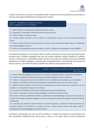 Programa Ensino Integral

modelo; iv) esclarecer aos pais e à comunidade sobre o modelo com foco no projeto de vida do aluno; e
iv) atuar como agente multiplicador da expansão do projeto.


Quadro 2 – Atribuições do vice-diretor de escola
(LC nº 1.164/2012 e LC nº 1.191/2012)
1.164/2012)
 I - auxiliar o Diretor na coordenação da elaboração do plano de ação;
 II - acompanhar e sistematizar o desenvolvimento dos projetos de vida;
 III - mediar conflitos no ambiente escolar;
 IV - orientar, quando necessário, o aluno, a família ou os responsáveis, quanto à procura de serviços de proteção
 social;
 V - assumir a direção da Escola nos períodos em que o Diretor estiver atuando como agente difusor e multiplicador
 do modelo pedagógico da Escola.
 VI - elaborar o seu programa de ação com os objetivos, metas e resultados de aprendizagem a serem atingidos.


Na unidade do programa, o vice-diretor, além de auxiliar a direção da escola, assume parte das funções
previstas para o professr medidador que atua nas escolas regulares: mediar conflitos no ambiente
escolar e orientar pais e comunidade escolar na busca de serviços de proteção social. Das atividades
específicas do modelo pedagógico, responde pelo acompanhamento e sistemaização dos projetos de
vida dos alunos, e, do modelo de gestão, também deve elaborar seu programa de ação.


                                                     Quadro 3 – Atribuições do professor coordenador geral (PCG)
                                                                                                (LC 1.191/2012)

 I - executar a proposta pedagógica de acordo com o currículo, os programas de ação e os guias de aprendizagem;
 II - orientar as atividades dos professores em horas de trabalho pedagógico coletivo e individual;
 III - elaborar o seu programa de ação com os objetivos, metas e resultados de aprendizagem a serem atingidos;
 IV - organizar as atividades de natureza interdisciplinar e multidisciplinar de acordo com o plano de ação;
 V - substituir, preferencialmente na própria área de conhecimento, em caráter excepcional, os professores em suas
 ausências e nos impedimentos legais de curta duração;
 VI - coordenar as atividades dos Professores Coordenadores de Área de Conhecimento;
 VII - avaliar e sistematizar a produção didático pedagógica no âmbito da respectiva Escola;
 VIII - apoiar o Diretor nas atividades de difusão e multiplicação do modelo pedagógico da respectiva Escola, em suas
 práticas educacionais e de gestão pedagógica, conforme os parâmetros fixados pelos órgãos centrais da Secretaria
 da Educação;
 IX - responder pela direção da respectiva Escola, em caráter excepcional e somente em termos operacionais, em
 ocasional ausência do Vice-Diretor, nos períodos em que o Diretor estiver atuando como agente difusor e
 multiplicador do modelo pedagógico da respectiva Escola.


O professor coordenador, por sua vez, deve coordenar a atuação dos professores coordenadores de
área, garantindo alinhamento das ações entre as áreas, e, com apoio desses, orientar professores




                                                          5
 