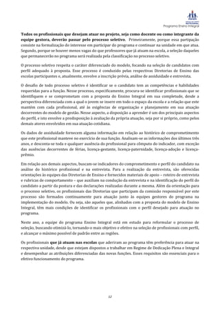 Programa Ensino Integral

Todos os profissionais que desejam atuar no projeto, seja como docente ou como integrante da
equipe gestora, deverão passar pelo processo seletivo. Primeiramente, porque essa partipação
consiste na formalização do interesse em participar do programa e continuar na unidade em que atua.
Segundo, porque se houver menos vagas do que professores que já atuam na escola, a seleção daqueles
que permanecerão no programa será realizada pela classificação no processo seletivo.

O processo seletivo respeita o caráter diferenciado do modelo, focando na seleção de candidatos com
perfil adequado à proposta. Esse processo é conduzido pelas respectivas Diretorias de Ensino das
escolas participantes e, atualmente, envolve a inscrição prévia, análise de assiduidade e entrevista.

O desafio de todo processo seletivo é identificar se o candidato tem as competências e habilidades
requeridas para a função. Nesse processo, especificamente, procura-se identificar profissionais que se
identifiquem e se comprometam com a proposta do Ensino Integral em sua completude, desde a
perspectiva diferenciada com a qual o jovem se insere em todo o espaço da escola e a relação que este
mantém com cada profissional, até às exigências de organização e planejamento em sua atuação
decorrentes do modelo de gestão. Nesse aspecto, a disposição a aprender é um dos principais aspectos
do perfil, e isto envolve a predisposição à avaliação da própria atuação, seja por si próprio, como pelos
demais atores envolvidos em sua atuação cotidiana.

Os dados de assiduidade fornecem alguma informação em relação ao histórico de comprometimento
que este profissional manteve no exercício de sua função. Analisam-se as informações dos últimos três
anos, e desconta-se toda e qualquer ausência do profissional para cômputo do indicador, com exceção
das ausências decorrentes de férias, licença-gestante, licença-paternidade, licença-adoção e licença-
prêmio.

Em relação aos demais aspectos, buscam-se indicadores do comprometimento e perfil do candidato na
análise do histórico profissional e na entrevista. Para a realização da entrevista, são oferecidas
orientações às equipes das Diretorias de Ensino e fornecidos materiais de apoio – roteiro de entrevista
e rubricas de comportamento – que auxiliam na condução da entrevista e na identificação do perfil do
candidato a partir da postura e das declarações realizadas durante a mesma. Além da orientação para
o processo seletivo, os profissionais das Diretorias que participam da comissão responsável por este
processo são formados continuamente para atuação junto às equipes gestores do programa na
implementação do modelo. Ou seja, são aqueles que, alinhados com a proposta do modelo de Ensino
Integral, têm mais condições de identificar os profissionais com o perfil desejado para atuação no
programa.

Neste ano, a equipe do programa Ensino Integral está em estudo para reformular o processo de
seleção, buscando otimizá-lo, tornando-o mais objetivo e efetivo na seleção de profissionais com perfil,
e alcançar o máximo possível de padrão entre as regiões.

Os profissionais que já atuam nas escolas que aderiram ao programa têm preferência para atuar na
respectiva unidade, desde que estejam dispostos a trabalhar em Regime de Dedicação Plena e Integral
e desempenhar as atribuições diferenciadas das novas funções. Esses requisitos são essenciais para o
efetivo funcionamento do programa.




                                                   12
 