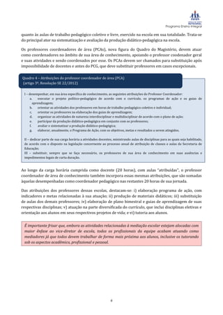 Programa Ensino Integral

quanto às aulas de trabalho pedagógico coletivo e livre, exercido na escola em sua totalidade. Trata-se
do principal ator na sistematização e avaliação da produção didático-pedagógica na escola.

Os professores coordenadores de área (PCAs), nova figura do Quadro do Magistério, devem atuar
como coordenadores no âmbito de sua área de conhecimento, apoiando o professor coodenador geral
e suas atividades e sendo coordenados por esse. Os PCAs devem ser chamados para substituição após
impossibilidade de docentes e antes do PCG, que deve substituir professores em casos excepcionais.

Quadro 4 – Atribuições do professor coordenador de área (PCA)
(artigo 3º, Resolução SE 22/2012)

 I – desempenhar, em sua área específica de conhecimento, as seguintes atribuições do Professor Coordenador:
      a.     executar o projeto político-pedagógico de acordo com o currículo, os programas de ação e os guias de
         aprendizagem;
      b.     orientar as atividades dos professores em horas de trabalho pedagógico coletivo e individual;
      c.     orientar os professores na elaboração dos guias de aprendizagem;
      d.     organizar as atividades de natureza interdisciplinar e multidisciplinar de acordo com o plano de ação;
      e.     participar da produção didático-pedagógica em conjunto com os professores;
      f.     avaliar e sistematizar a produção didático-pedagógica;
      g.     elaborar, anualmente, o Programa de Ação, com os objetivos, metas e resultados a serem atingidos.

 II – dedicar parte de sua carga horária a atividades docentes, ministrando aulas de disciplinas para as quais seja habilitado,
 de acordo com o disposto na legislação concernente ao processo anual de atribuição de classes e aulas da Secretaria de
 Educação;
 III – substituir, sempre que se faça necessário, os professores de sua área de conhecimento em suas ausências e
 impedimentos legais de curta duração.


Ao longo da carga horária cumprida como docente (20 horas), com aulas “atribuídas”, o professor
coordenador de área de conhecimento também incorpora essas mesmas atribuições, que são somadas
àquelas desempenhadas como coordenador pedagógico nas restantes 20 horas de sua jornada.

Das atribuições dos professores dessas escolas, destacam-se: i) elaboração programa de ação, com
indicadores e metas relacionadas à sua atuação; ii) produção de materiais didáticos; iii) substituição
de aulas dos demais professores; iv) elaboração de plano bimestral e guias de aprendizagem de suas
respectivas disciplinas; v) atuação na parte diversificada do currículo, que inclui disciplinas eletivas e
orientação aos alunos em seus respectivos projetos de vida; e vi) tutoria aos alunos.


 É importante frisar que, embora as atividades relacionadas à mediação escolar estejam alocadas com
 maior ênfase ao vice-diretor de escola, todos os profissionais da equipe acabam atuando como
 mediadores já que todos devem trabalhar de forma mais próxima aos alunos, inclusive os tutorando
 sob os aspectos acadêmico, profissional e pessoal.




                                                              6
 