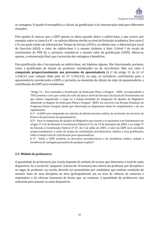 Programa Ensino Integral

as vantagens. O quadro 8 exemplifica o cálculo da gratificação e da remuneração total para diferentes
situações.

Pelo quadro 8, nota-se que a GDPI apenas se altera quando altera o salário-base, o que ocorre, por
exemplo, entre os casos A e B – os salários diferem devido ao nível da Evolução Acadêmica. Nos casos C
e D, nos quais existe um Adicional por Tempo de Serviço (ATS) e, no último caso, o Adicional por Local
de Exercício (ALE), o valor do salário-base é o mesmo (relativo à faixa 1/nível I da escala de
vencimentos do PEB II), e, portanto, mantém-se o mesmo valor da gratificação (GDPI). Altera-se,
apenas, a remuneração final, que é acrescida das vantagens e benefícios.

Esta gratificação não é incorporada ao salário-base, em hipótese alguma. Não funcionando, portanto,
como a gratificação de função de professor coordenador ou de vice-diretor. Mas seu valor é
computado proporcionalmente nos proventos da aposentadoria (§ 2º do artigo 11 da LC nº
1.164/12 com redação dada pela LC nº 1.191/12), ou seja, os servidores contribuirão para a
aposentadoria considerando a GDPI, e, portanto, no momento de cálculo do valor da aposentadoria, a
contribuição da GDPI será considerada.

           “Artigo 11 - Fica instituída a Gratificação de Dedicação Plena e Integral - GDPI, correspondente a
           75% (setenta e cinco por cento) do valor da faixa e nível da Estrutura da Escala de Vencimentos em
           que estiver enquadrado o cargo ou a função-atividade do integrante do Quadro do Magistério
           submetido ao Regime de Dedicação Plena e Integral - RDPI, em exercício nas Escolas Estaduais do
           Programa Ensino Integral, desde que observadas as disposições desta lei complementar e de seu
           regulamento.
           § 1º - A GDPI será computada nos cálculos do décimo terceiro salário, do acréscimo de um terço de
           férias e dos proventos da aposentadoria.
           § 2º - Para os integrantes do Quadro do Magistério que vierem a se aposentar com fundamento nos
           artigos 3º e 6º da Emenda à Constituição Federal nº 41, de 19 de dezembro de 2003, e no artigo 3º
           da Emenda à Constituição Federal nº 47, de 5 de julho de 2005, o valor da GDPI será calculado
           proporcionalmente, à razão do tempo de contribuição previdenciária, relativa a essa gratificação,
           sobre o tempo total de contribuição para aposentadoria.
           § 3º - Sobre a GDPI incidirão os descontos previdenciários e de assistência médica, vedada a
           incidência de vantagem pecuniária de qualquer espécie.”



2.3. Módulo de professores

A quantidade de professores por escola depende do módulo de turmas que determina o total de aulas
disponíveis. Se a escola for “pequena” (menos de 10 turmas) não caberá um professor por disciplina e
as vagas de professor, na escola, deverão ser preenchidas por candidatos que tenham condições de
assumir mais de uma disciplina na área (principalmente em na área de ciências da natureza e
matemática e de ciências humanas) de forma que, no conjunto, a quantidade de professores seja
suficiente para assumir as aulas disponíveis.




                                                    10
 