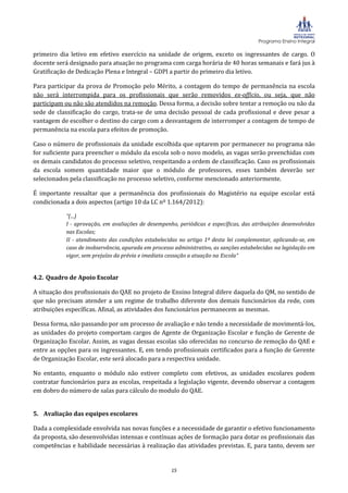 Programa Ensino Integral

primeiro dia letivo em efetivo exercício na unidade de origem, exceto os ingressantes de cargo. O
docente será designado para atuação no programa com carga horária de 40 horas semanais e fará jus à
Gratificação de Dedicação Plena e Integral – GDPI a partir do primeiro dia letivo.

Para participar da prova de Promoção pelo Mérito, a contagem do tempo de permanência na escola
não será interrompida para os profissionais que serão removidos ex-officio, ou seja, que não
participam ou não são atendidos na remoção. Dessa forma, a decisão sobre tentar a remoção ou não da
sede de classificação do cargo, trata-se de uma decisão pessoal de cada profissional e deve pesar a
vantagem de escolher o destino do cargo com a desvantagem de interromper a contagem de tempo de
permanência na escola para efeitos de promoção.

Caso o número de profissionais da unidade escolhida que optarem por permanecer no programa não
for suficiente para preencher o módulo da escola sob o novo modelo, as vagas serão preenchidas com
os demais candidatos do processo seletivo, respeitando a ordem de classificação. Caso os profissionais
da escola somem quantidade maior que o módulo de professores, esses também deverão ser
selecionados pela classificação no processo seletivo, conforme mencionado anteriormente.

É importante ressaltar que a permanência dos profissionais do Magistério na equipe escolar está
condicionada a dois aspectos (artigo 10 da LC nº 1.164/2012):

           “(...)
           I - aprovação, em avaliações de desempenho, periódicas e específicas, das atribuições desenvolvidas
           nas Escolas;
           II - atendimento das condições estabelecidas no artigo 1º desta lei complementar, aplicando-se, em
           caso de inobservância, apurada em processo administrativo, as sanções estabelecidas na legislação em
           vigor, sem prejuízo da prévia e imediata cessação a atuação na Escola“


4.2. Quadro de Apoio Escolar

A situação dos profissionais do QAE no projeto de Ensino Integral difere daquela do QM, no sentido de
que não precisam atender a um regime de trabalho diferente dos demais funcionários da rede, com
atribuições específicas. Afinal, as atividades dos funcionários permanecem as mesmas.

Dessa forma, não passando por um processo de avaliação e não tendo a necessidade de movimentá-los,
as unidades do projeto comportam cargos de Agente de Organização Escolar e função de Gerente de
Organização Escolar. Assim, as vagas dessas escolas são oferecidas no concurso de remoção do QAE e
entre as opções para os ingressantes. E, em tendo profissionais certificados para a função de Gerente
de Organização Escolar, este será alocado para a respectiva unidade.

No entanto, enquanto o módulo não estiver completo com efetivos, as unidades escolares podem
contratar funcionários para as escolas, respeitada a legislação vigente, devendo observar a contagem
em dobro do número de salas para cálculo do modulo do QAE.


5. Avaliação das equipes escolares

Dada a complexidade envolvida nas novas funções e a necessidade de garantir o efetivo funcionamento
da proposta, são desenvolvidas intensas e contínuas ações de formação para dotar os profissionais das
competências e habilidade necessárias à realização das atividades previstas. E, para tanto, devem ser


                                                     15
 