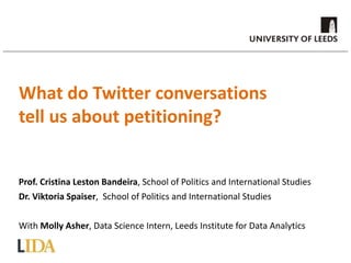 Prof. Cristina Leston Bandeira, School of Politics and International Studies
Dr. Viktoria Spaiser, School of Politics and International Studies
With Molly Asher, Data Science Intern, Leeds Institute for Data Analytics
What do Twitter conversations
tell us about petitioning?
 
