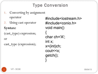 1. Converting by assignment
operator
2. Using cast operator
Syntax:
(cast_type) expression;
or
cast_type (expression);
09/04/131 VIT - SCSE
Type Conversion
#include<iostream.h>
#include<conio.h>
void main()
{
char ch='A';
int x;
x=(int)ch;
cout<<x;
getch();
}
 