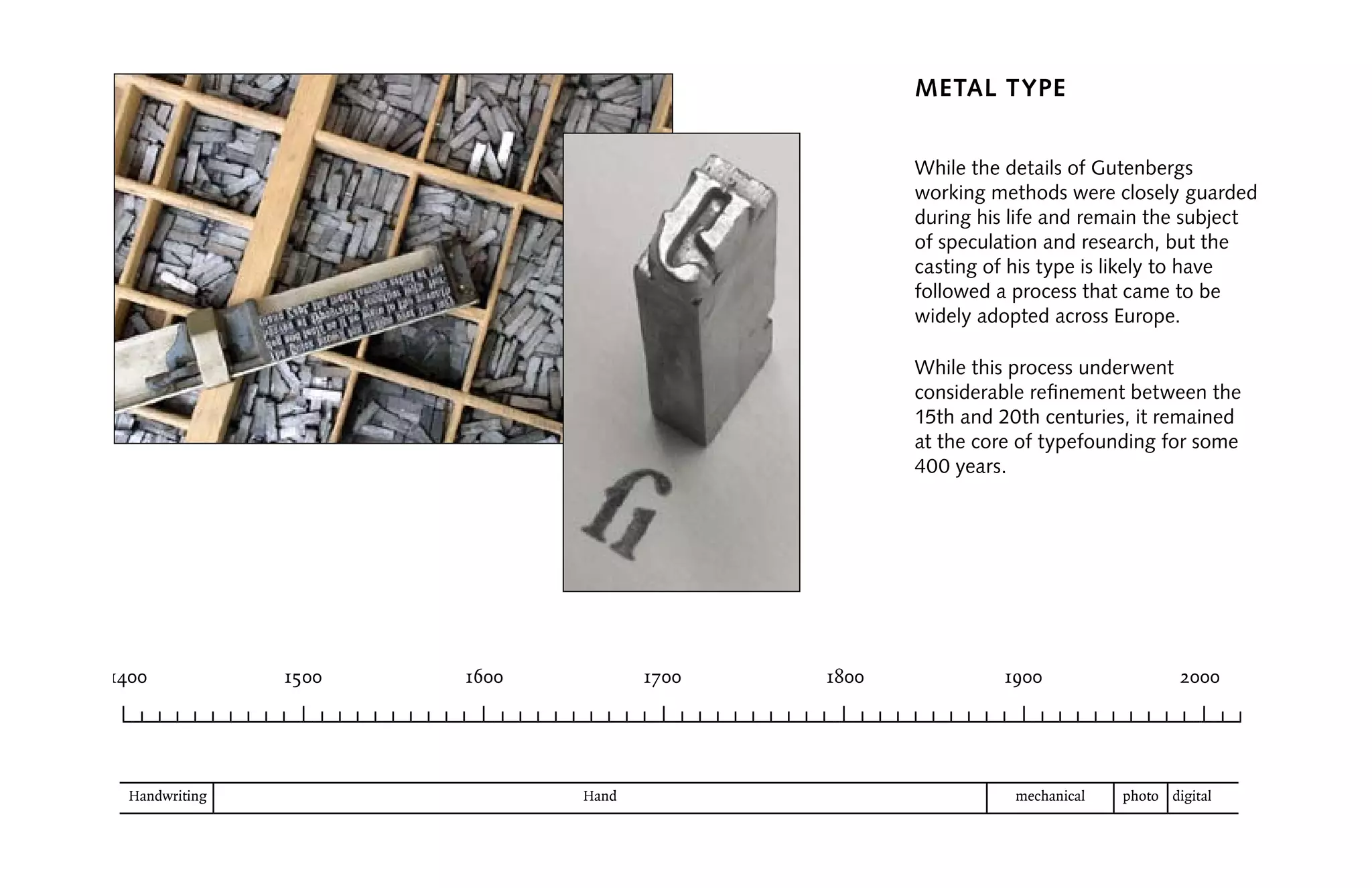 ( )
Metal Type
While the details of Gutenbergs
working methods were closely guarded
during his life and remain the subject
of speculation and research, but the
casting of his type is likely to have
followed a process that came to be
widely adopted across Europe.
While this process underwent
considerable refinement between the
15th and 20th centuries, it remained
at the core of typefounding for some
400 years.
 