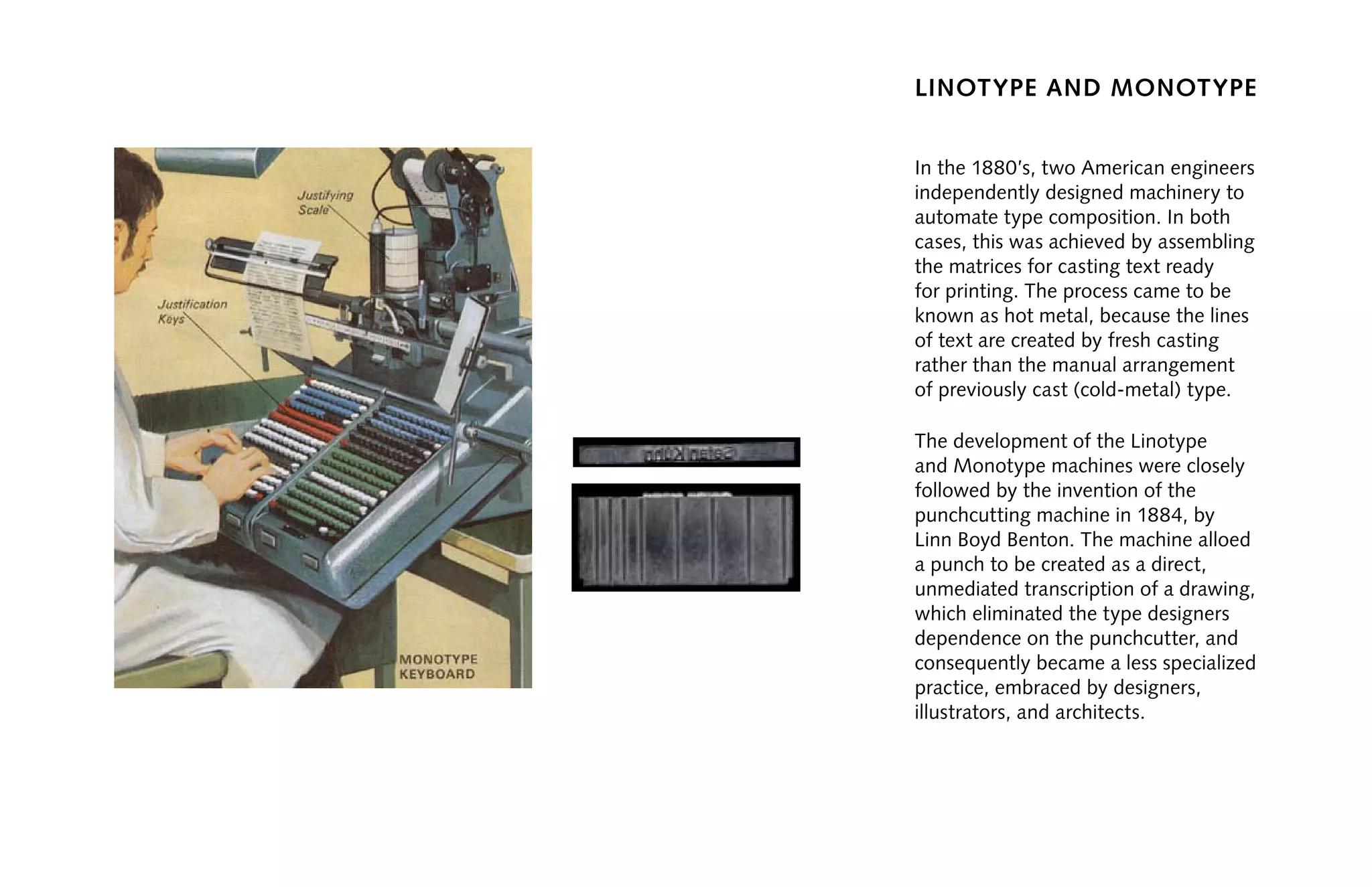 linotype and monotype
In the 1880’s, two American engineers
independently designed machinery to
automate type composition. In both
cases, this was achieved by assembling
the matrices for casting text ready
for printing. The process came to be
known as hot metal, because the lines
of text are created by fresh casting
rather than the manual arrangement
of previously cast (cold-metal) type.
The development of the Linotype
and Monotype machines were closely
followed by the invention of the
punchcutting machine in 1884, by
Linn Boyd Benton. The machine alloed
a punch to be created as a direct,
unmediated transcription of a drawing,
which eliminated the type designers
dependence on the punchcutter, and
consequently became a less specialized
practice, embraced by designers,
illustrators, and architects.
 