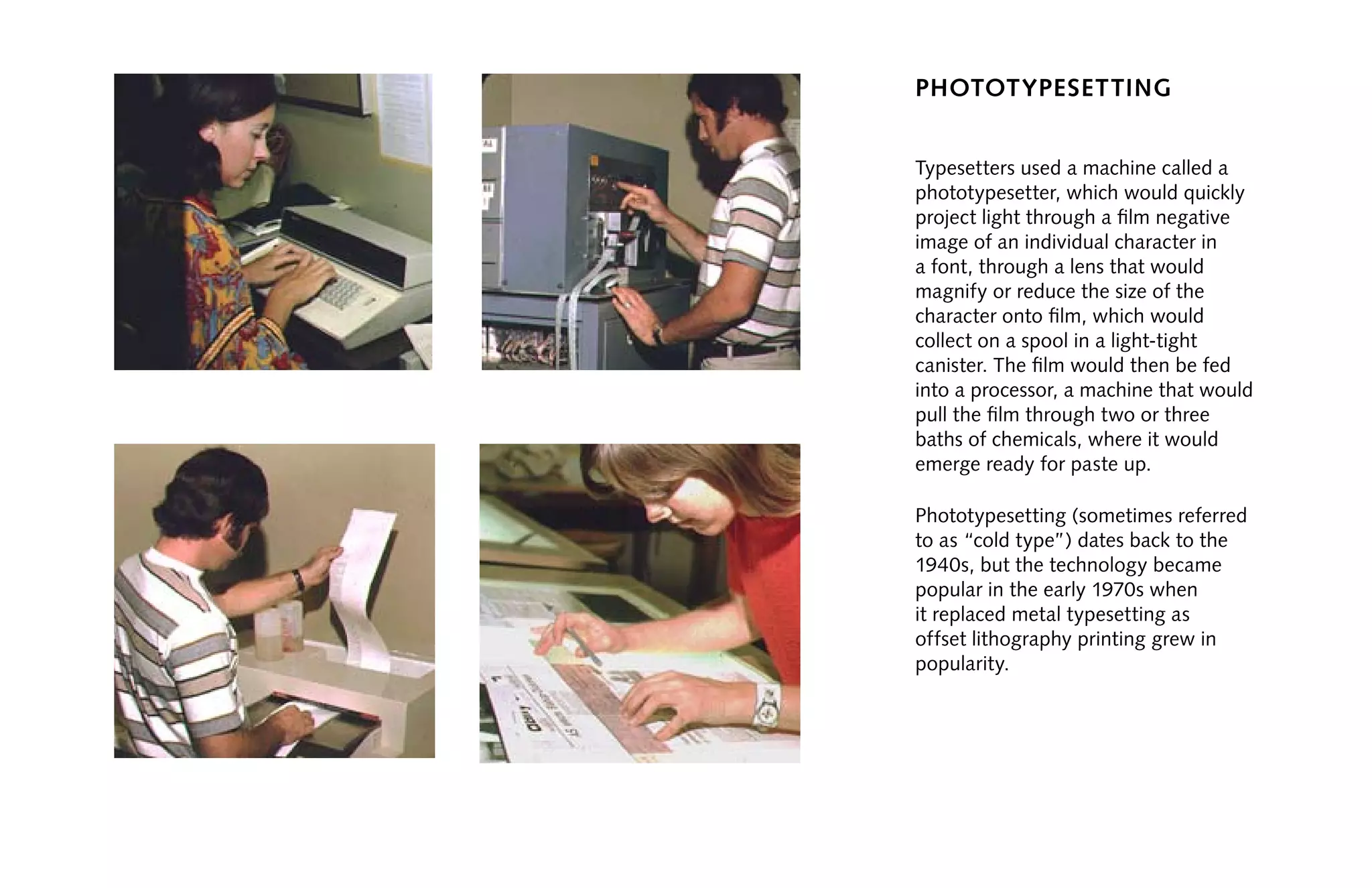 phototypesetting
Typesetters used a machine called a
phototypesetter, which would quickly
project light through a film negative
image of an individual character in
a font, through a lens that would
magnify or reduce the size of the
character onto film, which would
collect on a spool in a light-tight
canister. The film would then be fed
into a processor, a machine that would
pull the film through two or three
baths of chemicals, where it would
emerge ready for paste up.
Phototypesetting (sometimes referred
to as “cold type”) dates back to the
1940s, but the technology became
popular in the early 1970s when
it replaced metal typesetting as
offset lithography printing grew in
popularity.
 