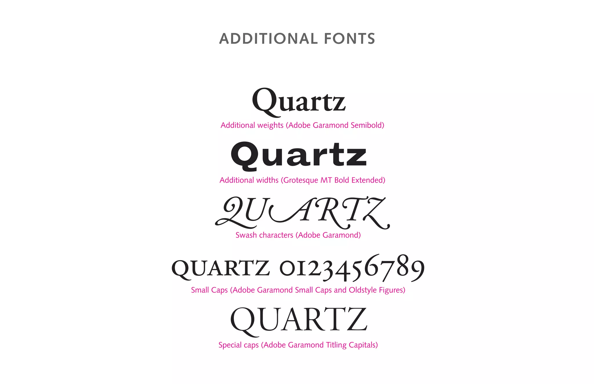 Additional Fonts
Quartz
Additional weights (Adobe Garamond Semibold)
Quartz
Additional widths (Grotesque MT Bold Extended)
QUARTZ
Swash characters (Adobe Garamond)
quartz 0123456789
Small Caps (Adobe Garamond Small Caps and Oldstyle Figures)
Quartz
Special caps (Adobe Garamond Titling Capitals)
 