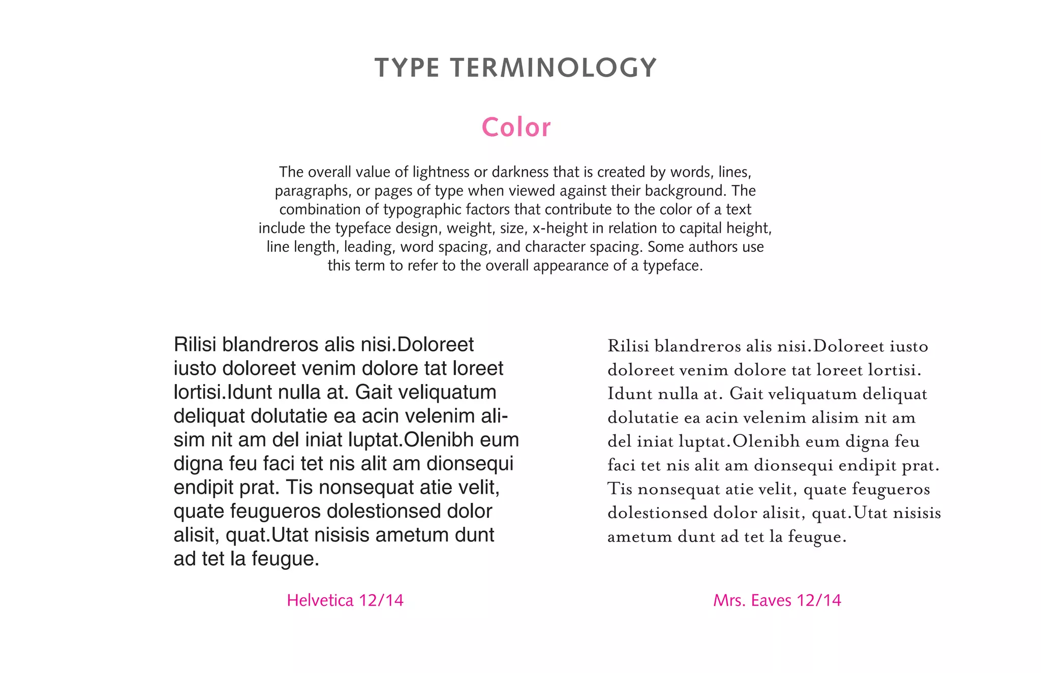 Type terminology
Color
The overall value of lightness or darkness that is created by words, lines,
paragraphs, or pages of type when viewed against their background. The
combination of typographic factors that contribute to the color of a text
include the typeface design, weight, size, x-height in relation to capital height,
line length, leading, word spacing, and character spacing. Some authors use
this term to refer to the overall appearance of a typeface.
Rilisi blandreros alis nisi.Doloreet
iusto doloreet venim dolore tat loreet
lortisi.Idunt nulla at. Gait veliquatum
deliquat dolutatie ea acin velenim ali-
sim nit am del iniat luptat.Olenibh eum
digna feu faci tet nis alit am dionsequi
endipit prat. Tis nonsequat atie velit,
quate feugueros dolestionsed dolor
alisit, quat.Utat nisisis ametum dunt
ad tet la feugue.
Rilisi blandreros alis nisi.Doloreet iusto
doloreet venim dolore tat loreet lortisi.
Idunt nulla at. Gait veliquatum deliquat
dolutatie ea acin velenim alisim nit am
del iniat luptat.Olenibh eum digna feu
faci tet nis alit am dionsequi endipit prat.
Tis nonsequat atie velit, quate feugueros
dolestionsed dolor alisit, quat.Utat nisisis
ametum dunt ad tet la feugue.
Helvetica 12/14 Mrs. Eaves 12/14
 