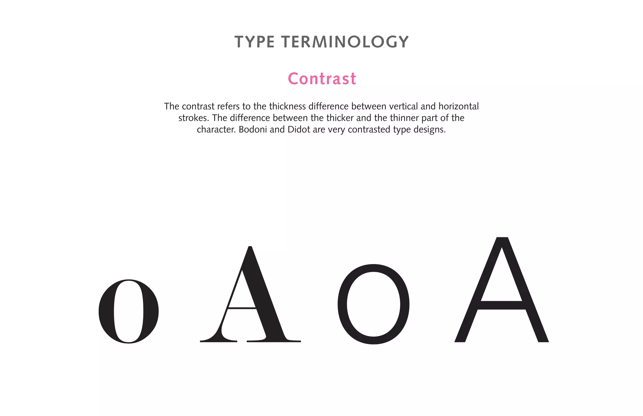 Type terminology
Contrast
The contrast refers to the thickness difference between vertical and horizontal
strokes. The difference between the thicker and the thinner part of the
character. Bodoni and Didot are very contrasted type designs.
o A o A
 