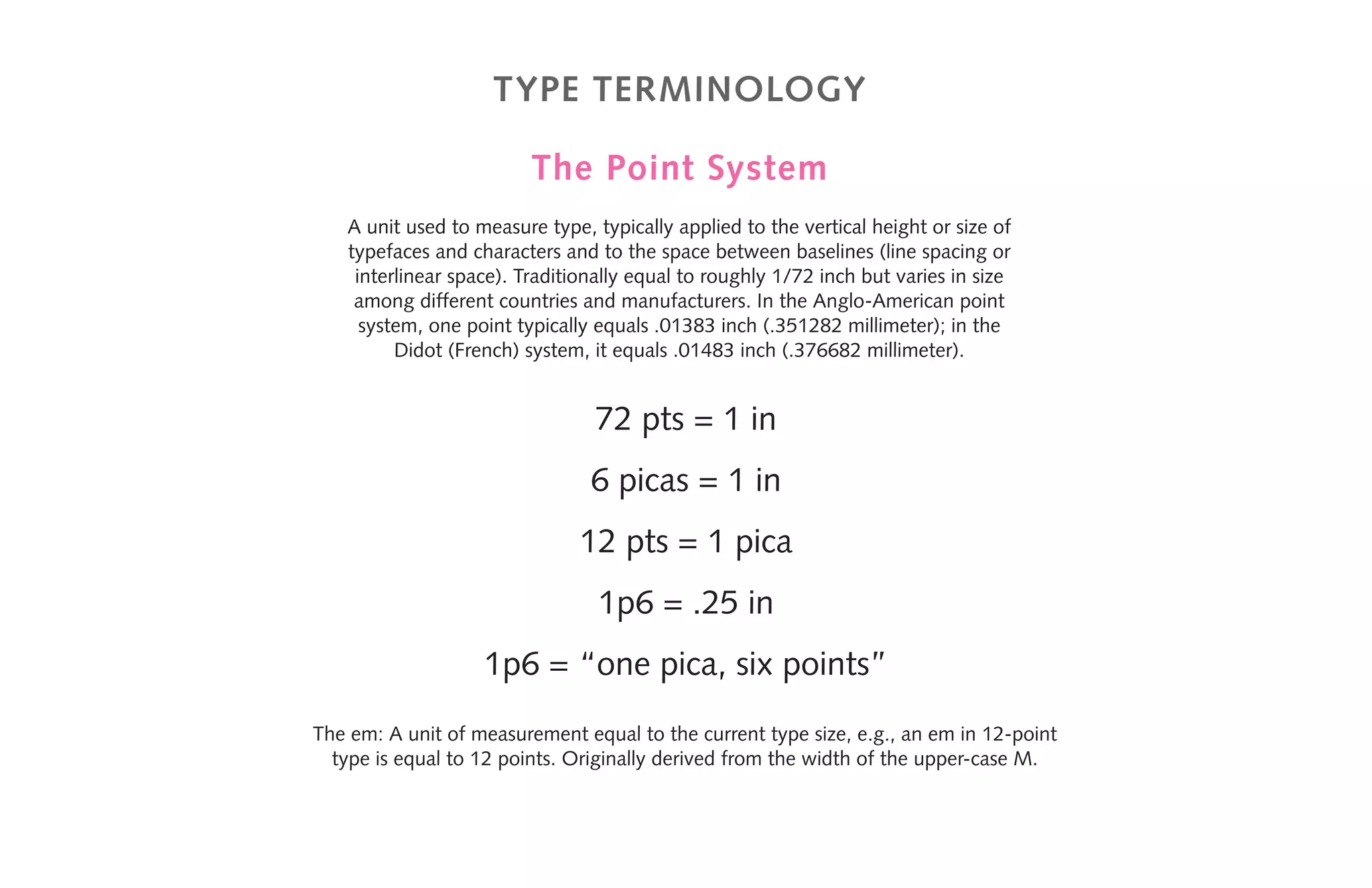 Type terminology
The Point System
A unit used to measure type, typically applied to the vertical height or size of
typefaces and characters and to the space between baselines (line spacing or
interlinear space). Traditionally equal to roughly 1/72 inch but varies in size
among different countries and manufacturers. In the Anglo-American point
system, one point typically equals .01383 inch (.351282 millimeter); in the
Didot (French) system, it equals .01483 inch (.376682 millimeter).
72 pts = 1 in
6 picas = 1 in
12 pts = 1 pica
1p6 = .25 in
1p6 = “one pica, six points”
The em: A unit of measurement equal to the current type size, e.g., an em in 12-point
type is equal to 12 points. Originally derived from the width of the upper-case M.
 