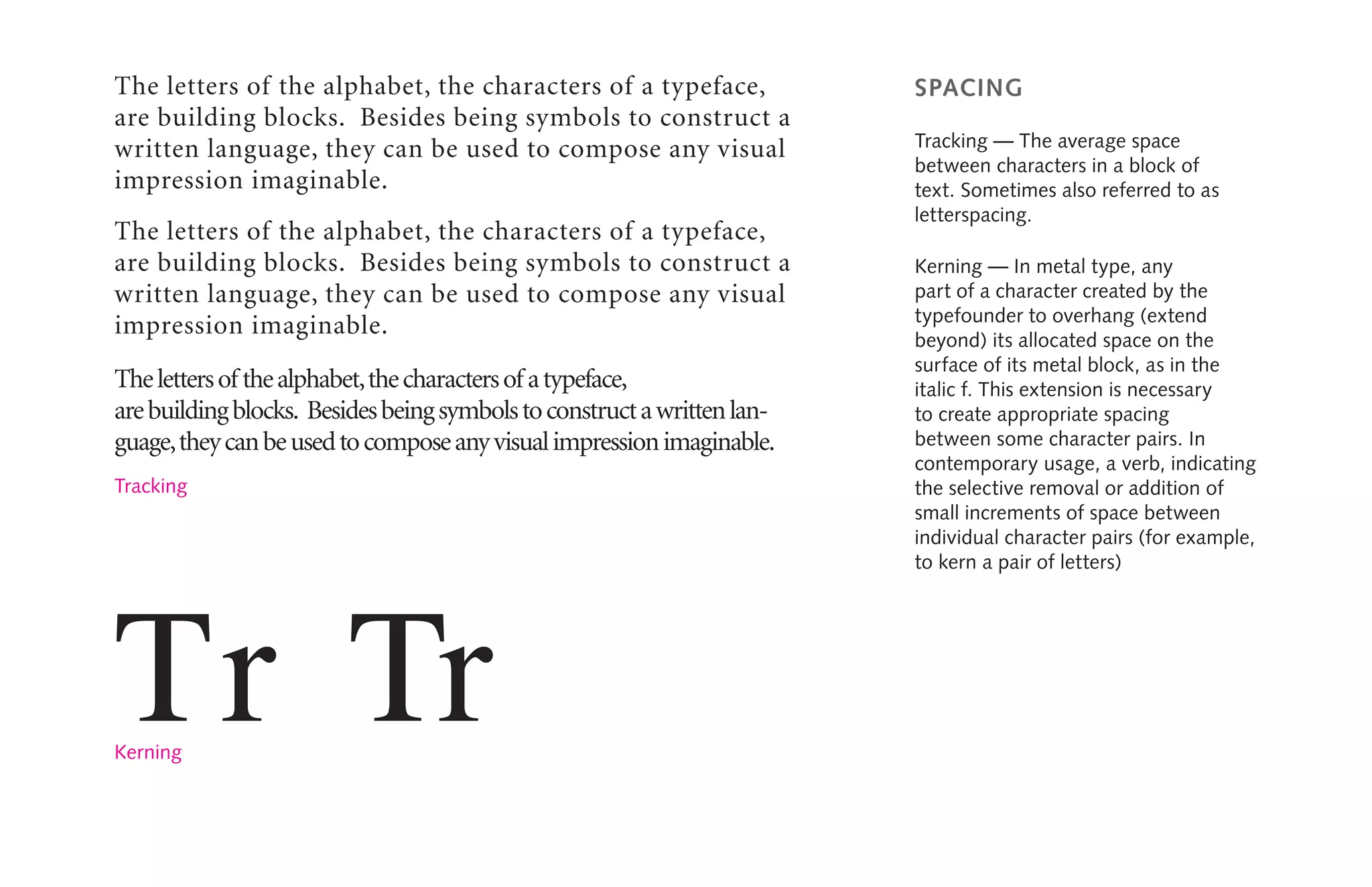 spacing
Tracking — The average space
between characters in a block of
text. Sometimes also referred to as
letterspacing.
Kerning — In metal type, any
part of a character created by the
typefounder to overhang (extend
beyond) its allocated space on the
surface of its metal block, as in the
italic f. This extension is necessary
to create appropriate spacing
between some character pairs. In
contemporary usage, a verb, indicating
the selective removal or addition of
small increments of space between
individual character pairs (for example,
to kern a pair of letters)
The letters of the alphabet, the characters of a typeface,
are building blocks. Besides being symbols to construct a
written language, they can be used to compose any visual
impression imaginable.
The letters of the alphabet, the characters of a typeface,
are building blocks. Besides being symbols to construct a
written language, they can be used to compose any visual
impression imaginable.
Thelettersof thealphabet,thecharactersof atypeface,
arebuildingblocks. Besidesbeingsymbolstoconstructawrittenlan-
guage,theycanbeusedtocomposeanyvisualimpressionimaginable.
Tr Tr
Tracking
Kerning
 