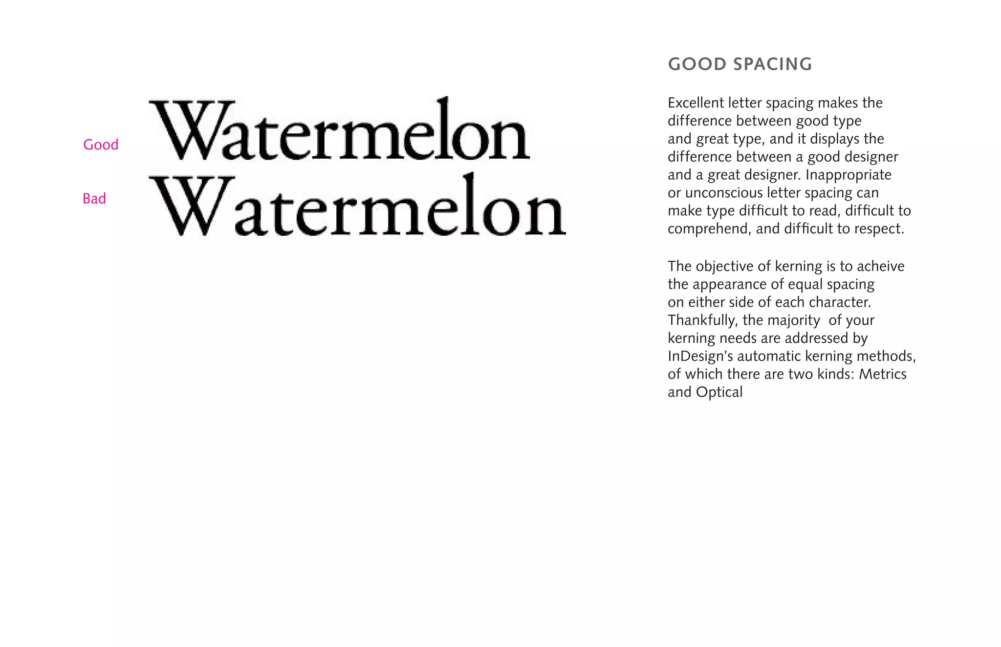 Good
good spacing
Excellent letter spacing makes the
difference between good type
and great type, and it displays the
difference between a good designer
and a great designer. Inappropriate
or unconscious letter spacing can
make type difficult to read, difficult to
comprehend, and difficult to respect.
The objective of kerning is to acheive
the appearance of equal spacing
on either side of each character.
Thankfully, the majority of your
kerning needs are addressed by
InDesign’s automatic kerning methods,
of which there are two kinds: Metrics
and Optical
Bad
 