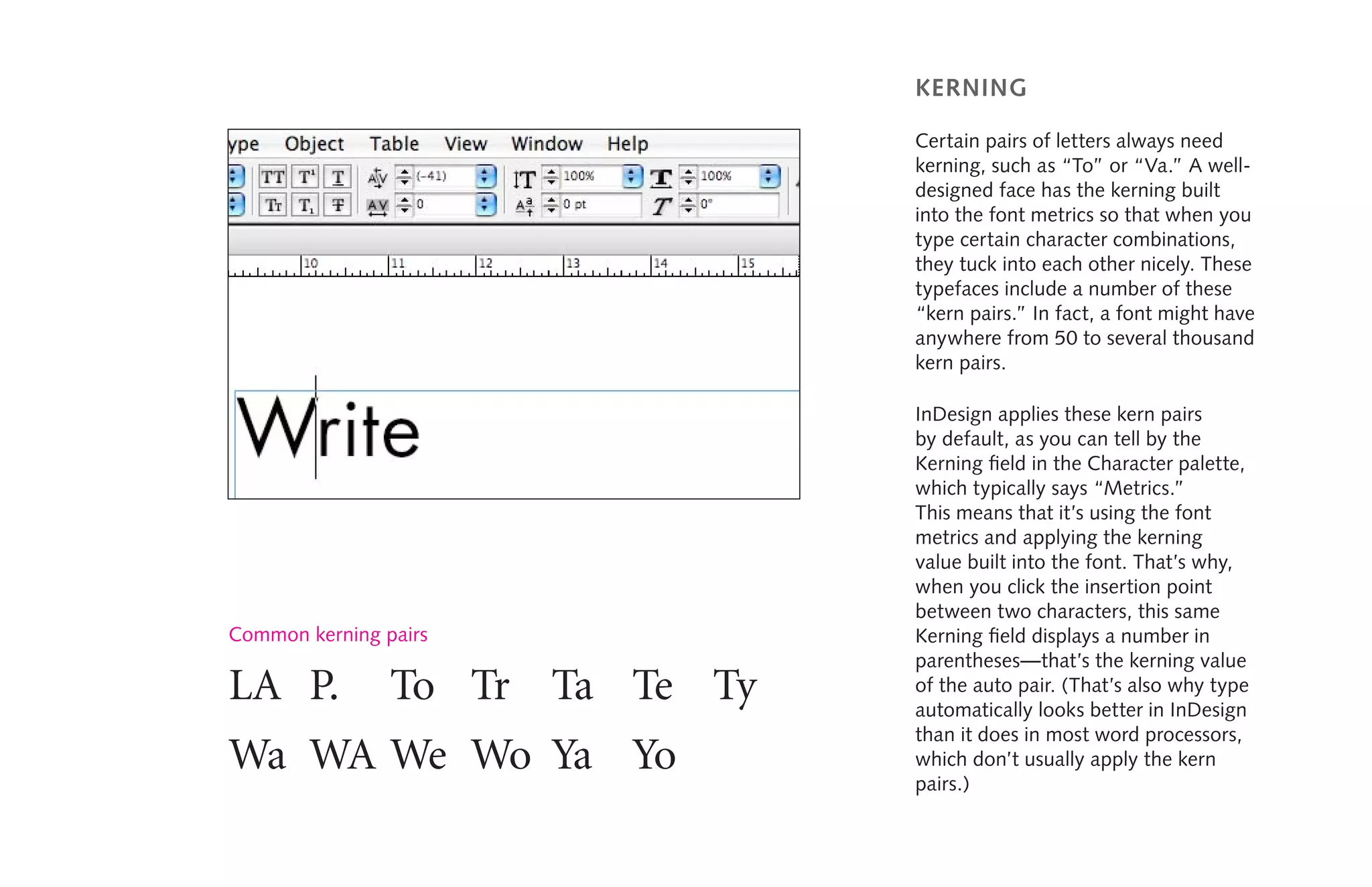 kerning
Certain pairs of letters always need
kerning, such as “To” or “Va.” A well-
designed face has the kerning built
into the font metrics so that when you
type certain character combinations,
they tuck into each other nicely. These
typefaces include a number of these
“kern pairs.” In fact, a font might have
anywhere from 50 to several thousand
kern pairs.
InDesign applies these kern pairs
by default, as you can tell by the
Kerning field in the Character palette,
which typically says “Metrics.”
This means that it’s using the font
metrics and applying the kerning
value built into the font. That’s why,
when you click the insertion point
between two characters, this same
Kerning field displays a number in
parentheses—that’s the kerning value
of the auto pair. (That’s also why type
automatically looks better in InDesign
than it does in most word processors,
which don’t usually apply the kern
pairs.)
LA	 P.	 To	 Tr	 Ta	 Te	 Ty	
Wa	 WA	We	 Wo	 Ya	 Yo
Common kerning pairs
 