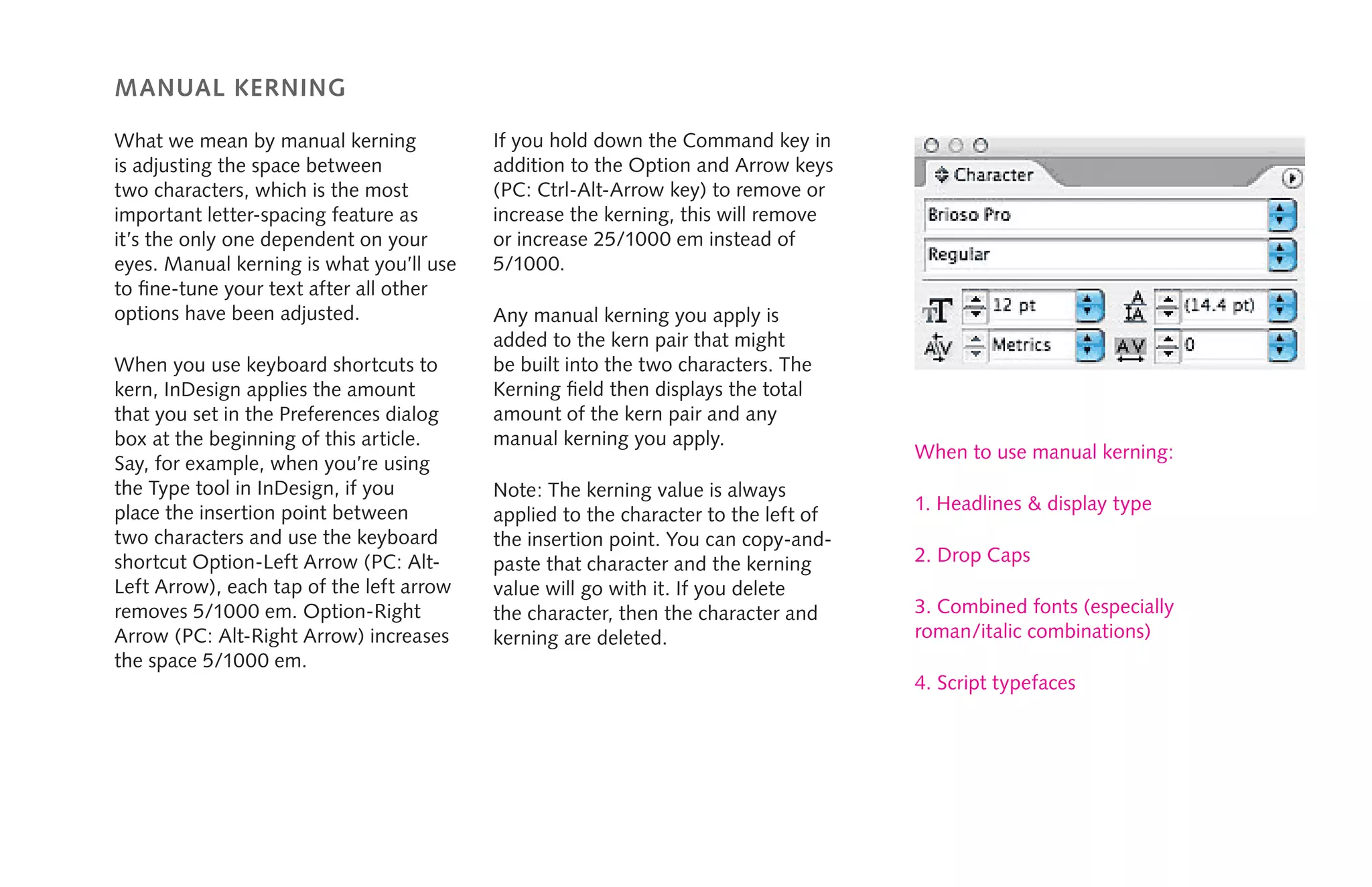 manual kerning
What we mean by manual kerning
is adjusting the space between
two characters, which is the most
important letter-spacing feature as
it’s the only one dependent on your
eyes. Manual kerning is what you’ll use
to fine-tune your text after all other
options have been adjusted.
When you use keyboard shortcuts to
kern, InDesign applies the amount
that you set in the Preferences dialog
box at the beginning of this article.
Say, for example, when you’re using
the Type tool in InDesign, if you
place the insertion point between
two characters and use the keyboard
shortcut Option-Left Arrow (PC: Alt-
Left Arrow), each tap of the left arrow
removes 5/1000 em. Option-Right
Arrow (PC: Alt-Right Arrow) increases
the space 5/1000 em.
If you hold down the Command key in
addition to the Option and Arrow keys
(PC: Ctrl-Alt-Arrow key) to remove or
increase the kerning, this will remove
or increase 25/1000 em instead of
5/1000.
Any manual kerning you apply is
added to the kern pair that might
be built into the two characters. The
Kerning field then displays the total
amount of the kern pair and any
manual kerning you apply.
Note: The kerning value is always
applied to the character to the left of
the insertion point. You can copy-and-
paste that character and the kerning
value will go with it. If you delete
the character, then the character and
kerning are deleted.
When to use manual kerning:
1. Headlines & display type
2. Drop Caps
3. Combined fonts (especially
roman/italic combinations)
4. Script typefaces
 