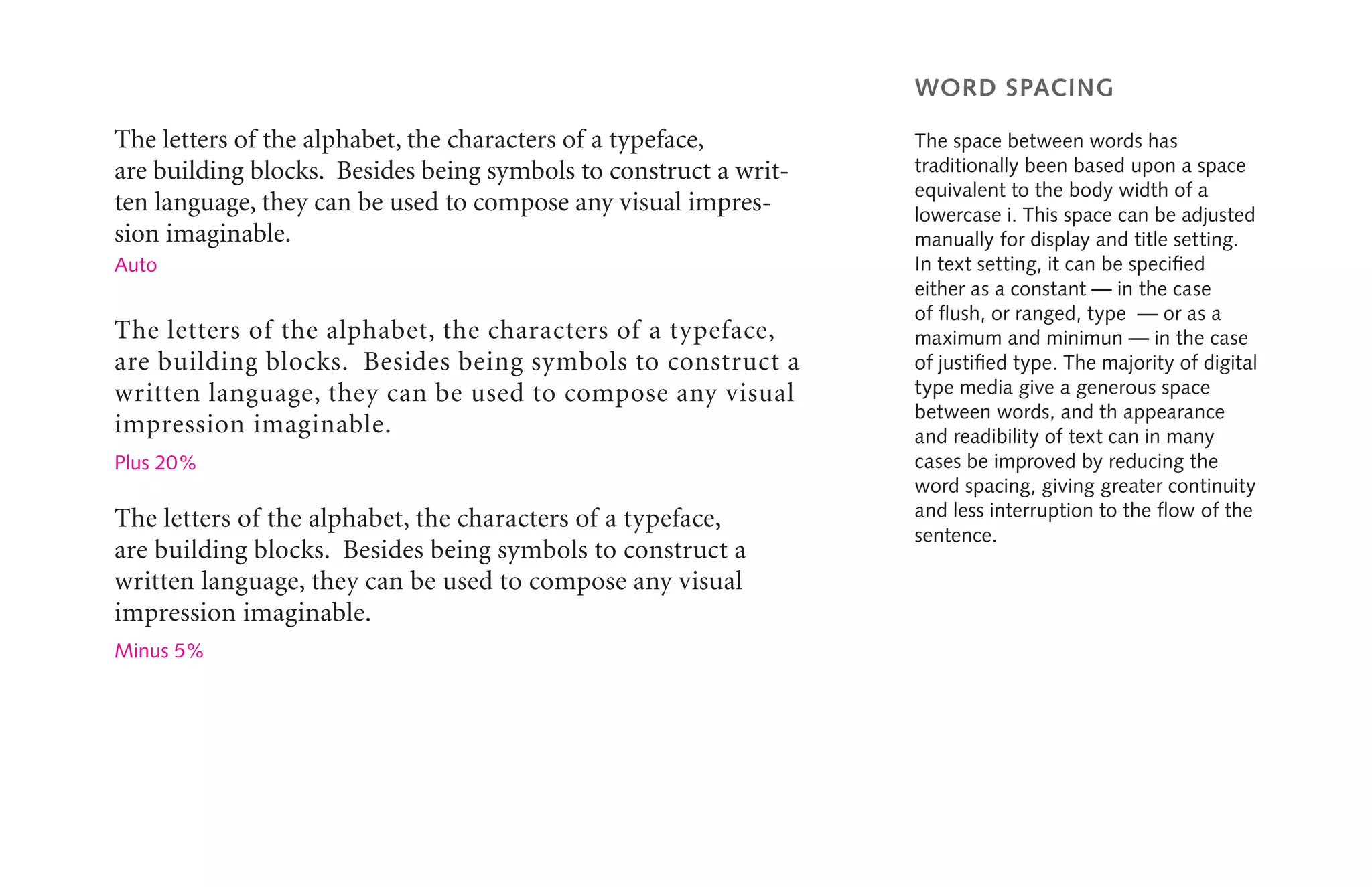 word spacing
The space between words has
traditionally been based upon a space
equivalent to the body width of a
lowercase i. This space can be adjusted
manually for display and title setting.
In text setting, it can be specified
either as a constant — in the case
of flush, or ranged, type  ­­— or as a
maximum and minimun ­— in the case
of justified type. The majority of digital
type media give a generous space
between words, and th appearance
and readibility of text can in many
cases be improved by reducing the
word spacing, giving greater continuity
and less interruption to the flow of the
sentence.
The letters of the alphabet, the characters of a typeface,
are building blocks. Besides being symbols to construct a writ-
ten language, they can be used to compose any visual impres-
sion imaginable.
The letters of the alphabet, the characters of a typeface,
are building blocks. Besides being symbols to construct a
written language, they can be used to compose any visual
impression imaginable.
Auto
Plus 20%
The letters of the alphabet, the characters of a typeface,
are building blocks. Besides being symbols to construct a
written language, they can be used to compose any visual
impression imaginable.
Minus 5%
 