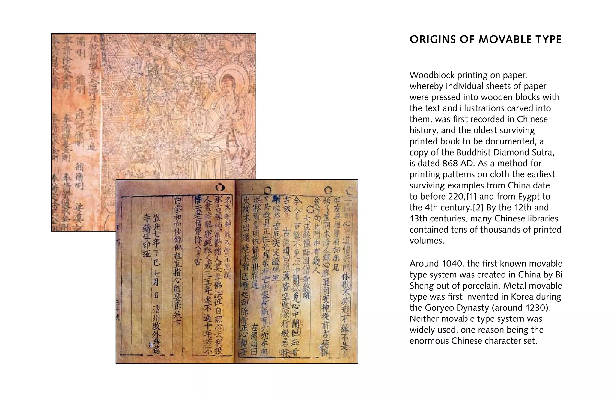 origins of movable type
Woodblock printing on paper,
whereby individual sheets of paper
were pressed into wooden blocks with
the text and illustrations carved into
them, was first recorded in Chinese
history, and the oldest surviving
printed book to be documented, a
copy of the Buddhist Diamond Sutra,
is dated 868 AD. As a method for
printing patterns on cloth the earliest
surviving examples from China date
to before 220,[1] and from Eygpt to
the 4th century.[2] By the 12th and
13th centuries, many Chinese libraries
contained tens of thousands of printed
volumes.
Around 1040, the first known movable
type system was created in China by Bi
Sheng out of porcelain. Metal movable
type was first invented in Korea during
the Goryeo Dynasty (around 1230).
Neither movable type system was
widely used, one reason being the
enormous Chinese character set.
 