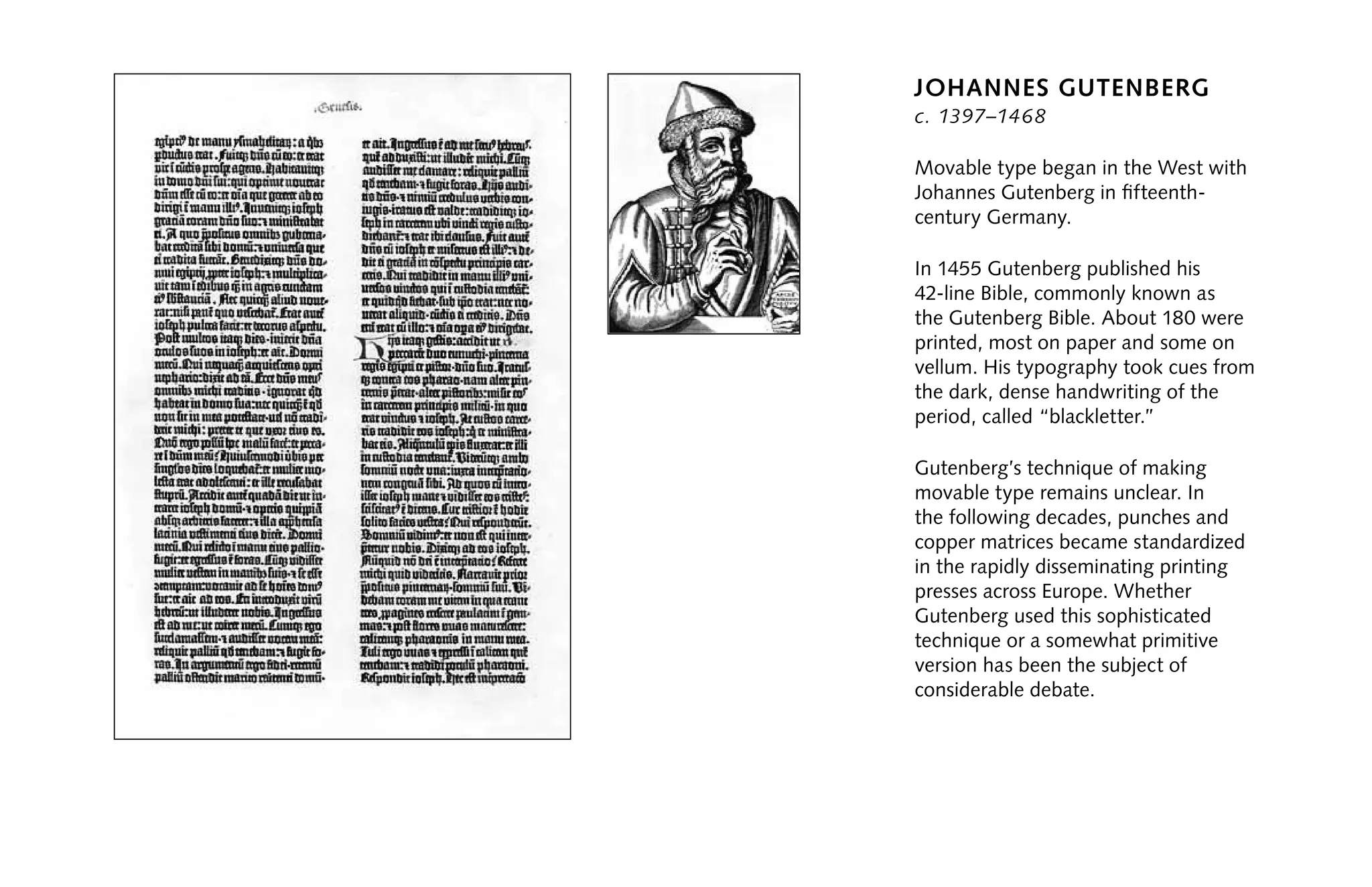Johannes Gutenberg
c. 1397–1468
Movable type began in the West with
Johannes Gutenberg in fifteenth-
century Germany.
In 1455 Gutenberg published his
42-line Bible, commonly known as
the Gutenberg Bible. About 180 were
printed, most on paper and some on
vellum. His typography took cues from
the dark, dense handwriting of the
period, called “blackletter.”
Gutenberg’s technique of making
movable type remains unclear. In
the following decades, punches and
copper matrices became standardized
in the rapidly disseminating printing
presses across Europe. Whether
Gutenberg used this sophisticated
technique or a somewhat primitive
version has been the subject of
considerable debate.
 