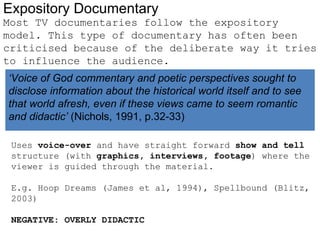 Expository Documentary
Most TV documentaries follow the expository
model. This type of documentary has often been
criticised because of the deliberate way it tries
to influence the audience.
‘Voice of God commentary and poetic perspectives sought to
disclose information about the historical world itself and to see
that world afresh, even if these views came to seem romantic
and didactic’ (Nichols, 1991, p.32-33)

 Uses voice-over and have straight forward show and tell
 structure (with graphics, interviews, footage) where the
 viewer is guided through the material.

 E.g. Hoop Dreams (James et al, 1994), Spellbound (Blitz,
 2003)

 NEGATIVE: OVERLY DIDACTIC
 