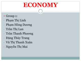 ECONOMY
 Group 1:
- Phạm Thị Linh
- Phạm Hồng Dương
- Trần Thị Lan
- Trần Thanh Phương
- Đặng Thùy Trang
- Vũ Thị Thanh Xuân
- Nguyễn Thị Mai
 