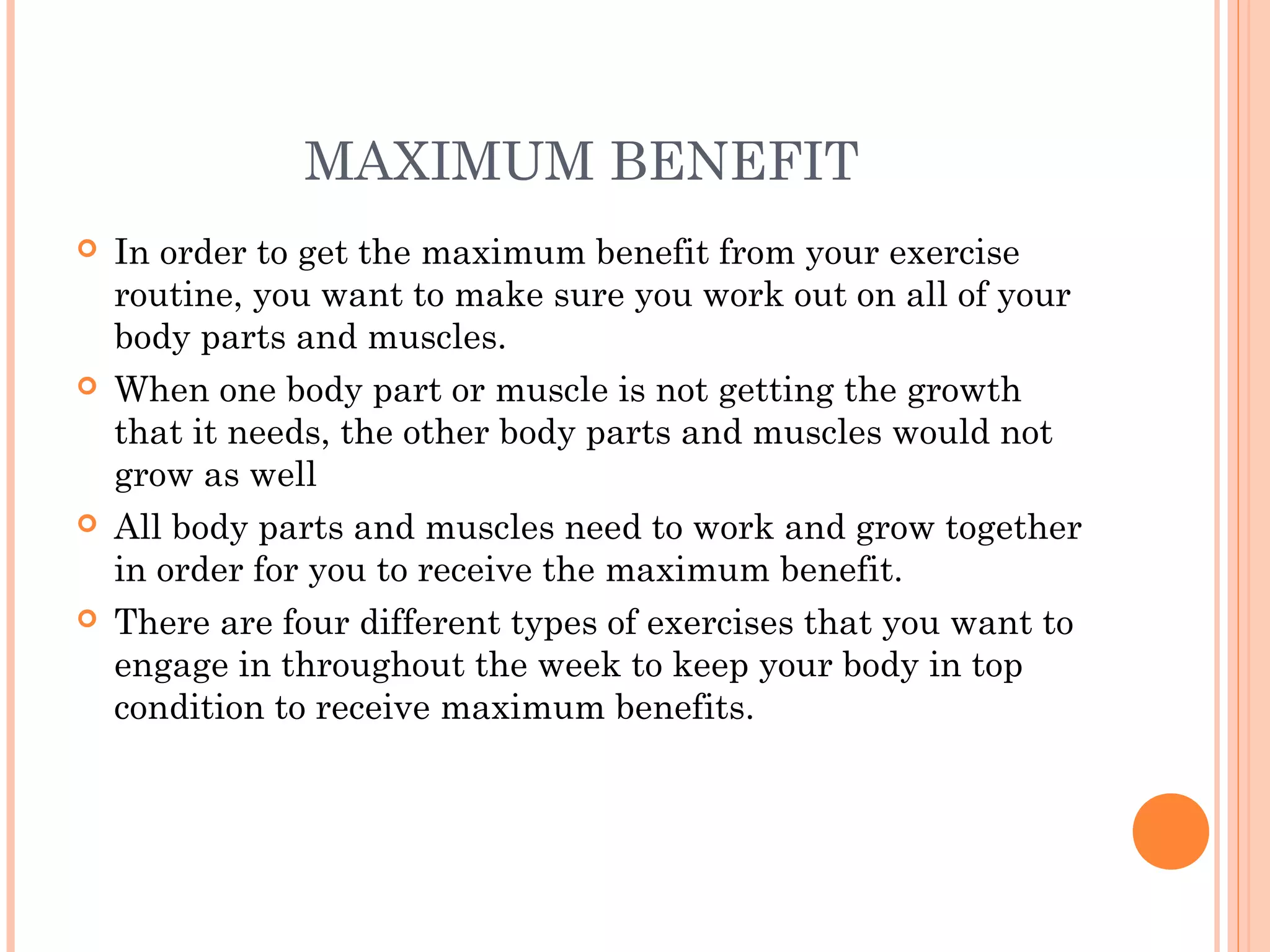 MAXIMUM BENEFIT
 In order to get the maximum benefit from your exercise
routine, you want to make sure you work out on all of your
body parts and muscles.
 When one body part or muscle is not getting the growth
that it needs, the other body parts and muscles would not
grow as well
 All body parts and muscles need to work and grow together
in order for you to receive the maximum benefit.
 There are four different types of exercises that you want to
engage in throughout the week to keep your body in top
condition to receive maximum benefits.
 