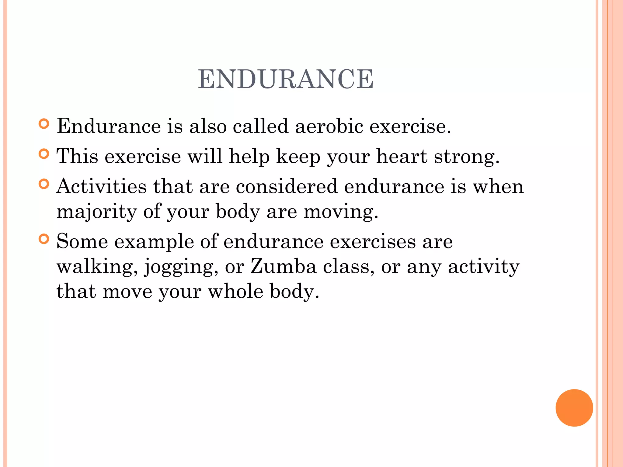 ENDURANCE
 Endurance is also called aerobic exercise.
 This exercise will help keep your heart strong.
 Activities that are considered endurance is when
majority of your body are moving.
 Some example of endurance exercises are
walking, jogging, or Zumba class, or any activity
that move your whole body.
 