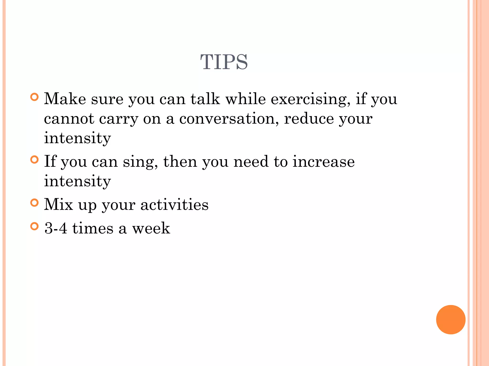 TIPS
 Make sure you can talk while exercising, if you
cannot carry on a conversation, reduce your
intensity
 If you can sing, then you need to increase
intensity
 Mix up your activities
 3-4 times a week
 