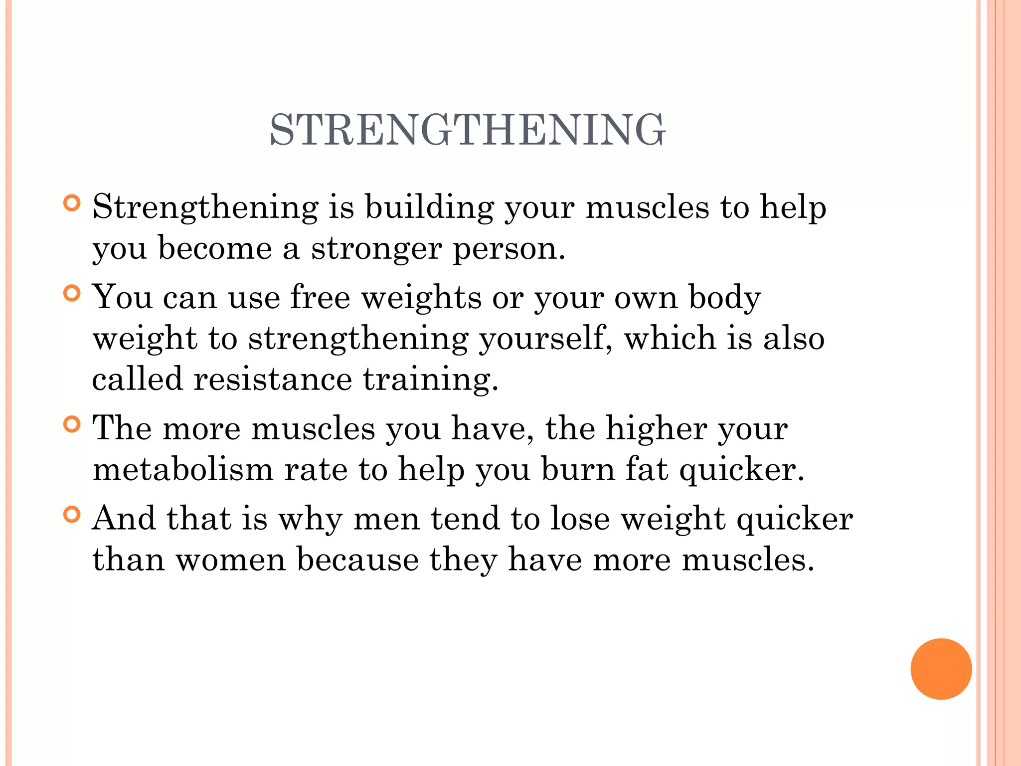 STRENGTHENING
 Strengthening is building your muscles to help
you become a stronger person.
 You can use free weights or your own body
weight to strengthening yourself, which is also
called resistance training.
 The more muscles you have, the higher your
metabolism rate to help you burn fat quicker.
 And that is why men tend to lose weight quicker
than women because they have more muscles.
 