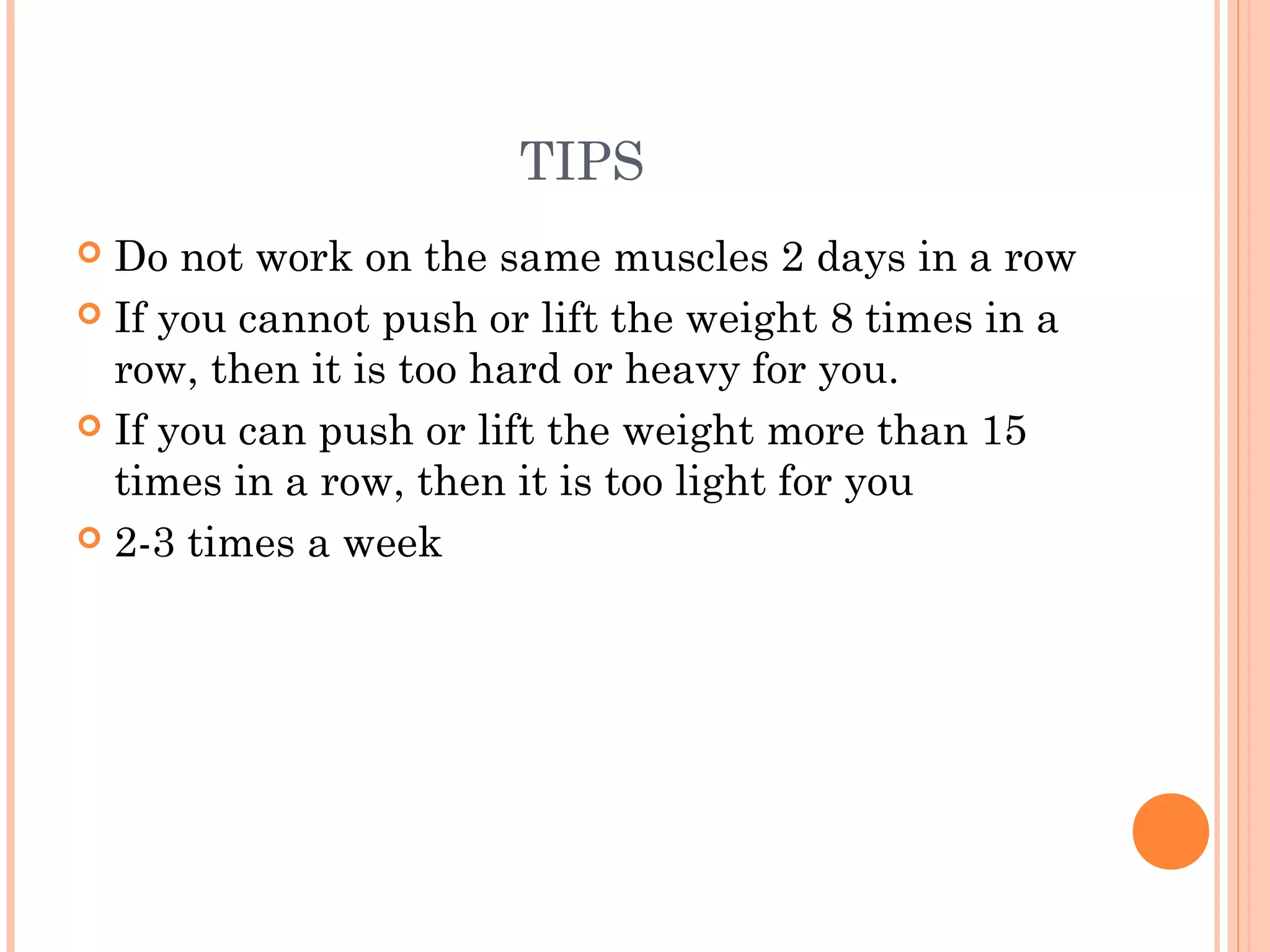 TIPS
 Do not work on the same muscles 2 days in a row
 If you cannot push or lift the weight 8 times in a
row, then it is too hard or heavy for you.
 If you can push or lift the weight more than 15
times in a row, then it is too light for you
 2-3 times a week
 
