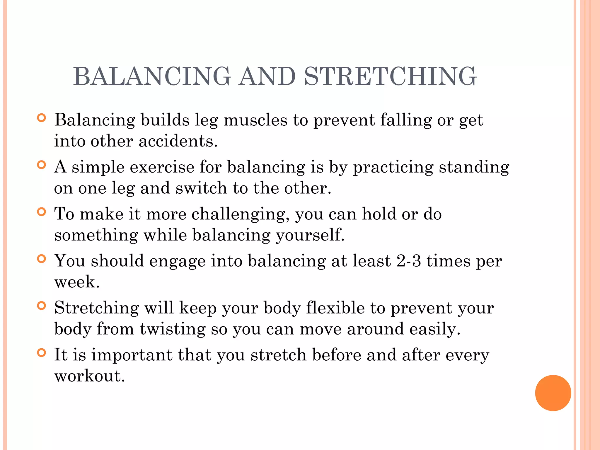 BALANCING AND STRETCHING
 Balancing builds leg muscles to prevent falling or get
into other accidents.
 A simple exercise for balancing is by practicing standing
on one leg and switch to the other.
 To make it more challenging, you can hold or do
something while balancing yourself.
 You should engage into balancing at least 2-3 times per
week.
 Stretching will keep your body flexible to prevent your
body from twisting so you can move around easily.
 It is important that you stretch before and after every
workout.
 