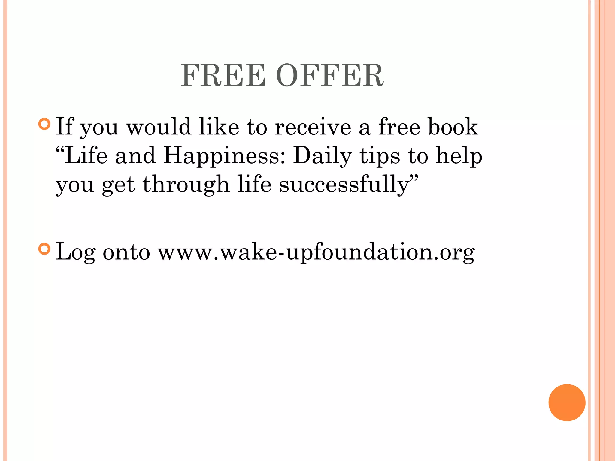 FREE OFFER
 If you would like to receive a free book
“Life and Happiness: Daily tips to help
you get through life successfully”
 Log onto www.wake-upfoundation.org
 