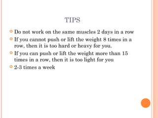 TIPS
 Do not work on the same muscles 2 days in a row
 If you cannot push or lift the weight 8 times in a
row, then it is too hard or heavy for you.
 If you can push or lift the weight more than 15
times in a row, then it is too light for you
 2-3 times a week
 