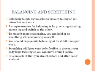 BALANCING AND STRETCHING
 Balancing builds leg muscles to prevent falling or get
into other accidents.
 A simple exercise for balancing is by practicing standing
on one leg and switch to the other.
 To make it more challenging, you can hold or do
something while balancing yourself.
 You should engage into balancing at least 2-3 times per
week.
 Stretching will keep your body flexible to prevent your
body from twisting so you can move around easily.
 It is important that you stretch before and after every
workout.
 