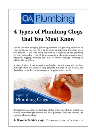 4 Types of Plumbing Clogs
that You Must Know
One of the most annoying plumbing problems that you may encounter in
your lifetime is clogging. Be it in the drain or bathroom line, clogs are a
real menace. It has also been declared by a majority of the plumbing
agencies that a clog is one of the most common plumbing problems. Also,
persistent   clogging   problems   can   lead   to   further   damages   resulting   in
additional expenditure.
A clogged pipe, if not treated immediately, can get worse day by day.
Although there are abundant clog relievers available in the market, but
should not be used as they can corrode the pipes, unnecessarily.
So it is important to have a basic knowledge of the type of clogs so that you
exactly know when you need to call for a plumber. These are some of the
common plumbing clogs:
1. Shower/Bathtub clogs­  The   common   causes   of   a   shower   or
 