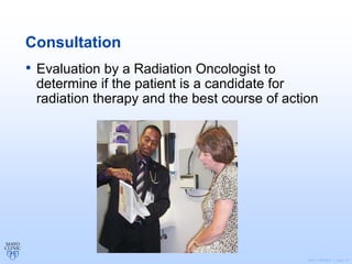 ©2011 MFMER | slide-12
Consultation
• Evaluation by a Radiation Oncologist to
determine if the patient is a candidate for
radiation therapy and the best course of action
 