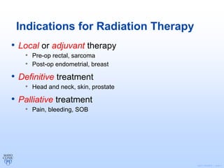 ©2011 MFMER | slide-7
Indications for Radiation Therapy
• Local or adjuvant therapy
• Pre-op rectal, sarcoma
• Post-op endometrial, breast
• Definitive treatment
• Head and neck, skin, prostate
• Palliative treatment
• Pain, bleeding, SOB
 